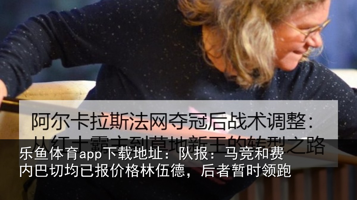 乐鱼体育app下载地址：队报：马竞和费内巴切均已报价格林伍德，后者暂时领跑