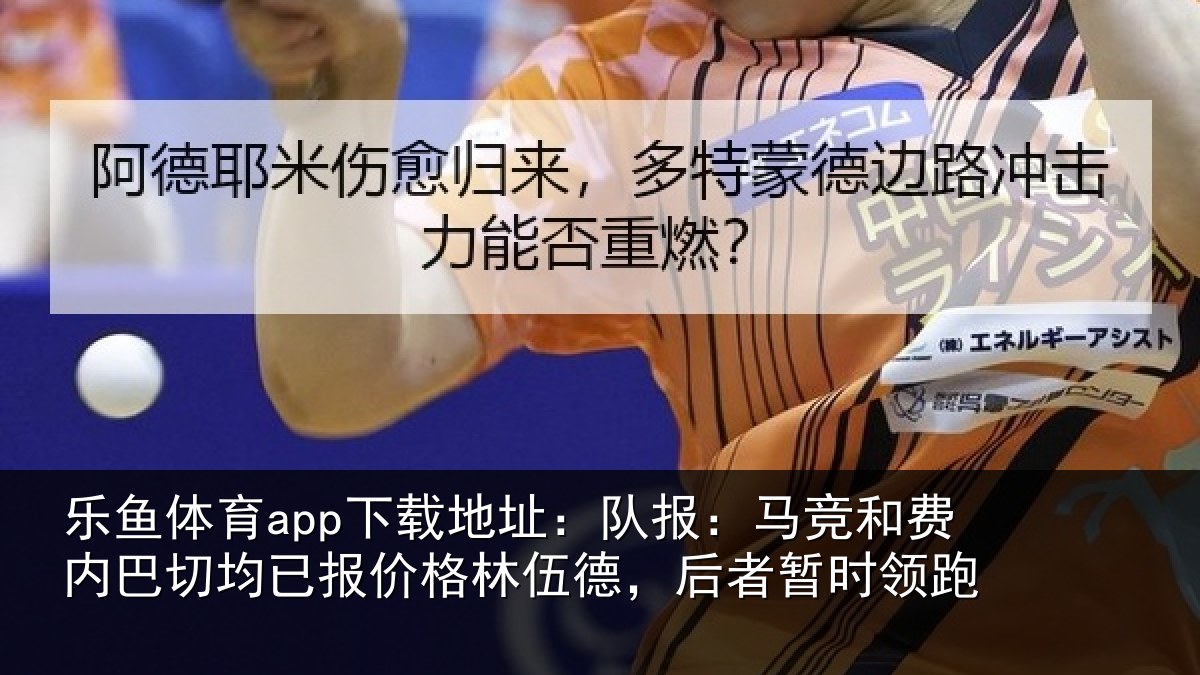 乐鱼体育app下载地址：队报：马竞和费内巴切均已报价格林伍德，后者暂时领跑
