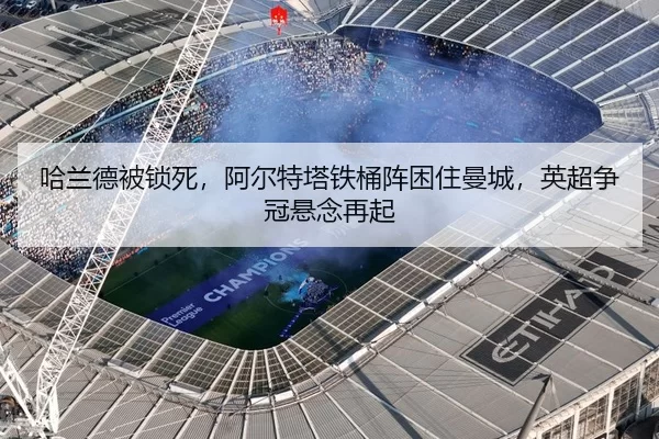 哈兰德被锁死，阿尔特塔铁桶阵困住曼城，英超争冠悬念再起
