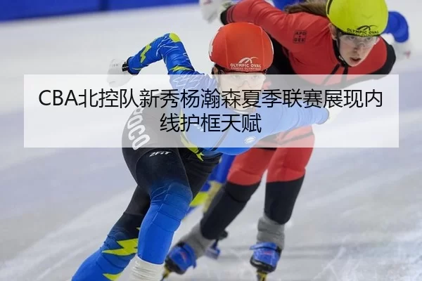 CBA北控队新秀杨瀚森夏季联赛展现内线护框天赋