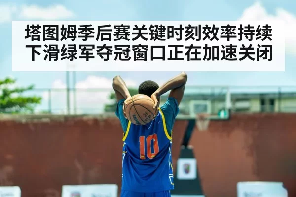 塔图姆季后赛关键时刻效率持续下滑绿军夺冠窗口正在加速关闭