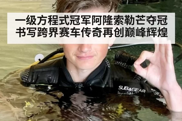 一级方程式冠军阿隆索勒芒夺冠书写跨界赛车传奇再创巅峰辉煌