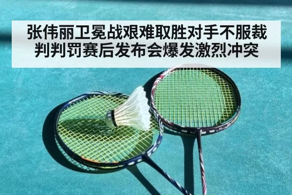 张伟丽卫冕战艰难取胜对手不服裁判判罚赛后发布会爆发激烈冲突