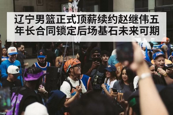 辽宁男篮正式顶薪续约赵继伟五年长合同锁定后场基石未来可期